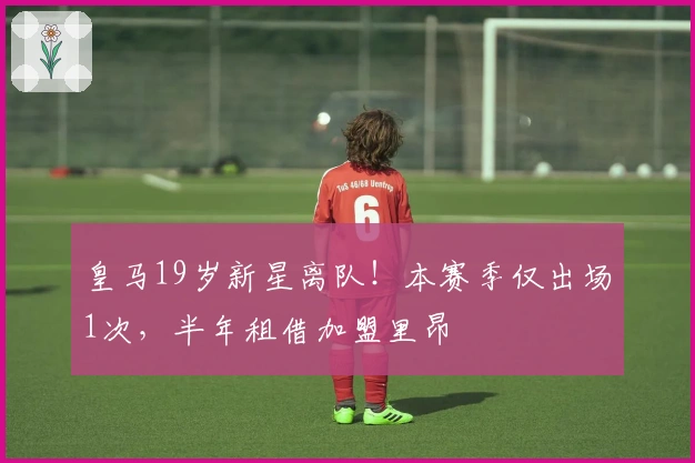 皇马19岁新星离队！本赛季仅出场1次，半年租借加盟里昂