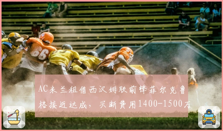 AC米兰租借西汉姆联前锋菲尔克鲁格接近达成，买断费用1400-1500万欧