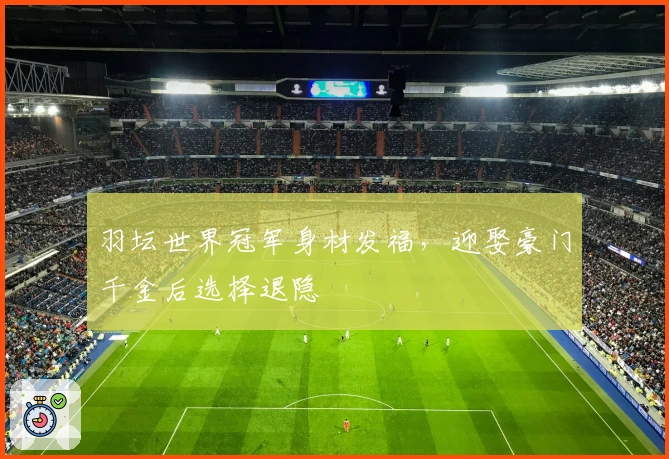 羽坛世界冠军身材发福，迎娶豪门千金后选择退隐